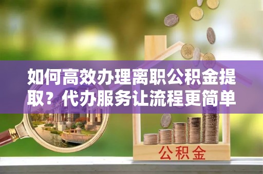北京如何高效办理离职公积金提取？代办服务让流程更简单