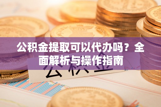 北京公积金提取可以代办吗？全面解析与操作指南